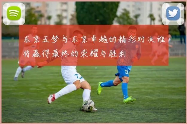 东京五梦与东京卓越的精彩对决谁将赢得最终的荣耀与胜利