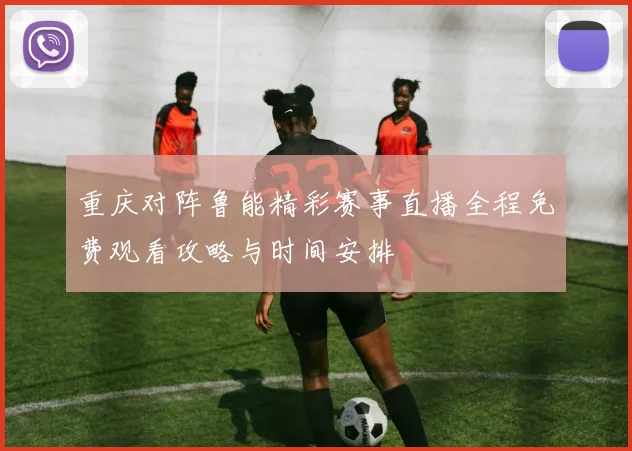 重庆对阵鲁能精彩赛事直播全程免费观看攻略与时间安排