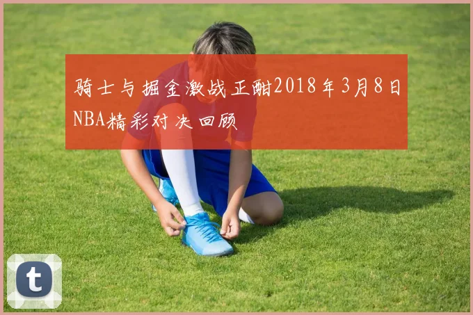 骑士与掘金激战正酣2018年3月8日NBA精彩对决回顾
